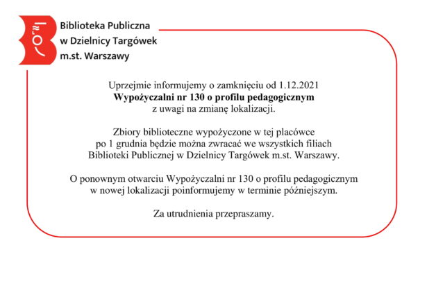 treść ogłoszenia: Uprzejmie informujemy o zamknięciu od 1.12.2021 Wypożyczalni nr 130 o profilu pedagogicznym z uwagi na zmianę lokalizacji. Zbiory biblioteczne wypożyczone w tej placówce po 1 grudnia będzie można zwracać we wszystkich filiach Biblioteki Publicznej w Dzielnicy Targówek m.st. Warszawy. O ponownym otwarciu Wypożyczalni nr 130 o profilu pedagogicznym w nowej lokalizacji poinformujemy w terminie późniejszym. Za utrudnienia przepraszamy.