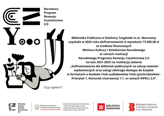treść: Biblioteka Publiczna w Dzielnicy Targówek m.st. Warszawy uzyskała w 2024 roku dofinansowanie w wysokości 72 405,00 zł ze środków finansowych Ministra Kultury i Dziedzictwa Narodowego w ramach realizacji Narodowego Programu Rozwoju Czytelnictwa 2.0 na lata 2021-2025 na realizację zadania „Dofinansowania dla bibliotek publicznych na zakup nowości wydawniczych oraz usługi zdalnego dostępu do książek w formatach e-booków i/lub audiobooków i/lub synchrobooków - Priorytet 1, Kierunek interwencji 1.1. w ramach NPRCz 2.0”.