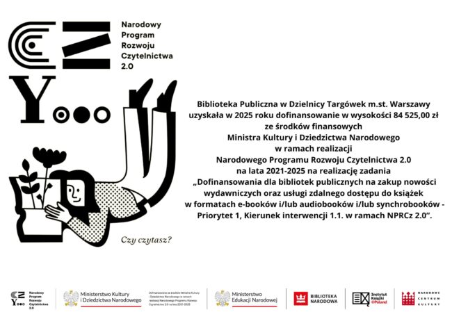 Biblioteka Publiczna w Dzielnicy Targówek m.st. Warszawy uzyskała w 2025 roku dofinansowanie w wysokości 84 525,00 zł ze środków finansowych Ministra Kultury i Dziedzictwa Narodowego w ramach realizacji 
Narodowego Programu Rozwoju Czytelnictwa 2.0 
na lata 2021-2025 na realizację zadania 
„Dofinansowania dla bibliotek publicznych na zakup nowości wydawniczych oraz usługi zdalnego dostępu do książek 
w formatach e-booków i/lub audiobooków i/lub synchrobooków - Priorytet 1, Kierunek interwencji 1.1. w ramach NPRCz 2.0”.