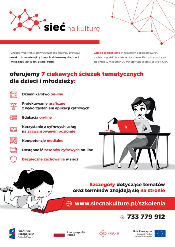treść plakatu: Fundacja Wsparcia zrównoważonego rozwoju prowadzi projekt z kompetencji cyfrowych, skierowany dla dzieci i młodzieży (10-18 lat) z całej Polski. Zajęcia są bezpłatne w godzinach popołudniowych, można pogodzić je z lekcjami w szkole. Każdy kurs odbywa się online w modułach 90-minutowych, łącznie 31 lekcyjnych. Oferujemy 7 ciekawych ścieżek edukacyjnych dla dzieci i młodzieży: dziennikarstwo online, projektowanie graficzne z wykorzystaniem aplikacji cyfrowych, edukacja online, korzystanie z cyfwoych usług na zaawansowanym poziomie, kompetencje medialne, dostępność zasobów cyfrowych online, bezpieczne zachowania w sieci. Szczegóły dotyczące tematów oraz terminów znajdują się na stronie www.siecnakulture.pl/szkolenia, tel. 733779912