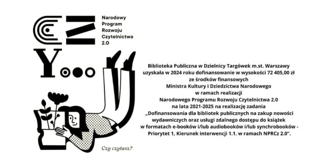 treść: Biblioteka Publiczna w Dzielnicy Targówek m.st. Warszawy uzyskała w 2024 roku dofinansowanie w wysokości 72 405,00 zł ze środków finansowych Ministra Kultury i Dziedzictwa Narodowego w ramach realizacji Narodowego Programu Rozwoju Czytelnictwa 2.0 na lata 2021-2025 na realizację zadania „Dofinansowania dla bibliotek publicznych na zakup nowości wydawniczych oraz usługi zdalnego dostępu do książek w formatach e-booków i/lub audiobooków i/lub synchrobooków - Priorytet 1, Kierunek interwencji 1.1. w ramach NPRCz 2.0”.