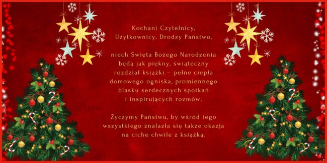 treść życzeń z kartki świątecznej: Kochani Czytelnicy, Użytkownicy, drodzy Państwo, niech Święta Bożego Narodzenia będą jak piękny, świąteczny rozdział książki – pełne ciepła domowego ogniska, promiennego blasku serdecznych spotkań i inspirujących rozmów. Życzymy Państwu, by wśród tego wszystkiego znalazła się także okazja na ciche chwile z książką.