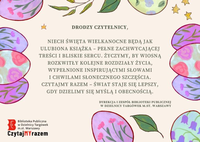 treść życzeń: Drodzy Czytelnicy, Niech Święta Wielkanocne będą jak ulubiona książka – pełne zachwycającej treści i bliskie sercu. Życzymy, by wiosną rozkwitły kolejne rozdziały życia, wypełnione inspirującymi słowami i chwilami słonecznego szczęścia. Czytajmy razem – świat staje się lepszy, gdy dzielimy się myślą i obecnością. Dyrekcja i Zespół Biblioteki Publicznej w Dzielnicy Targówek m.st. Warszawy