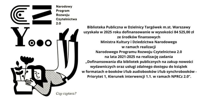 Biblioteka Publiczna w Dzielnicy Targówek m.st. Warszawy uzyskała w 2025 roku dofinansowanie w wysokości 84 525,00 zł ze środków finansowych Ministra Kultury i Dziedzictwa Narodowego w ramach realizacji Narodowego Programu Rozwoju Czytelnictwa 2.0 na lata 2021-2025 na realizację zadania „Dofinansowania dla bibliotek publicznych na zakup nowości wydawniczych oraz usługi zdalnego dostępu do książek w formatach e-booków i/lub audiobooków i/lub synchrobooków - Priorytet 1, Kierunek interwencji 1.1. w ramach NPRCz 2.0”.