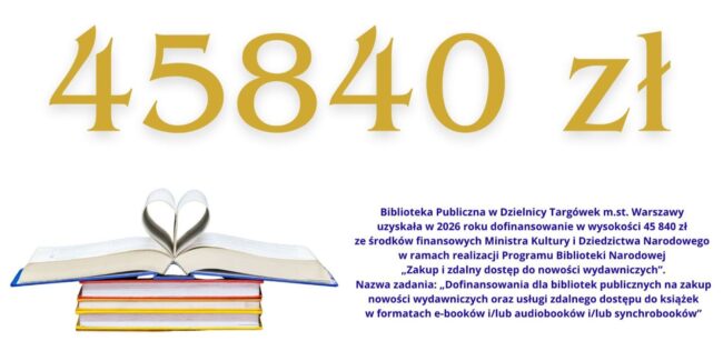 Treść infografiki: 45840 zł Biblioteka Publiczna w Dzielnicy Targówek m.st. Warszawy uzyskała w 2026 roku dofinansowanie w wysokości 45 840 zł ze środków finansowych Ministra Kultury i Dziedzictwa Narodowego w ramach realizacji Programu Biblioteki Narodowej „Zakup i zdalny dostęp do nowości wydawniczych”. Nazwa zadania: „Dofinansowania dla bibliotek publicznych na zakup nowości wydawniczych oraz usługi zdalnego dostępu do książek w formatach e-booków i/lub audiobooków i/lub synchrobooków”