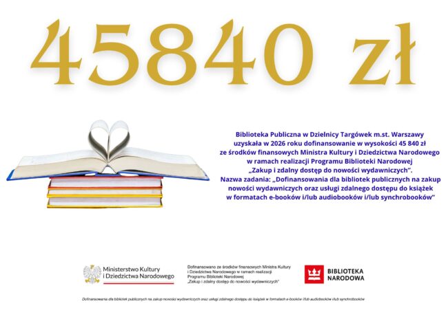 Treść infografiki: 45840 zł Biblioteka Publiczna w Dzielnicy Targówek m.st. Warszawy uzyskała w 2026 roku dofinansowanie w wysokości 45 840 zł ze środków finansowych Ministra Kultury i Dziedzictwa Narodowego w ramach realizacji Programu Biblioteki Narodowej „Zakup i zdalny dostęp do nowości wydawniczych”. Nazwa zadania: „Dofinansowania dla bibliotek publicznych na zakup nowości wydawniczych oraz usługi zdalnego dostępu do książek w formatach e-booków i/lub audiobooków i/lub synchrobooków”